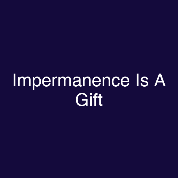 Impermanence Is A Gift