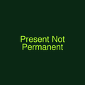 Present Not Permanent